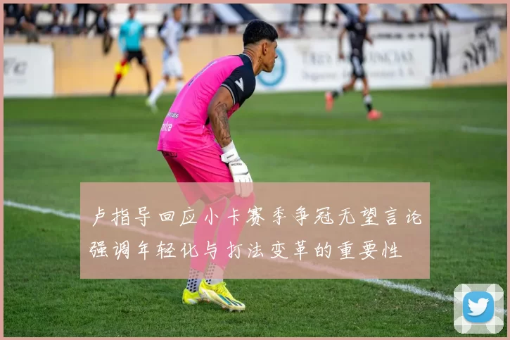 卢指导回应小卡赛季争冠无望言论强调年轻化与打法变革的重要性