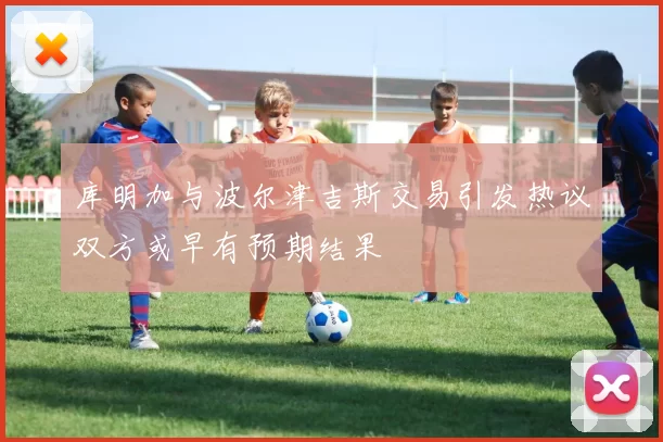 库明加与波尔津吉斯交易引发热议双方或早有预期结果