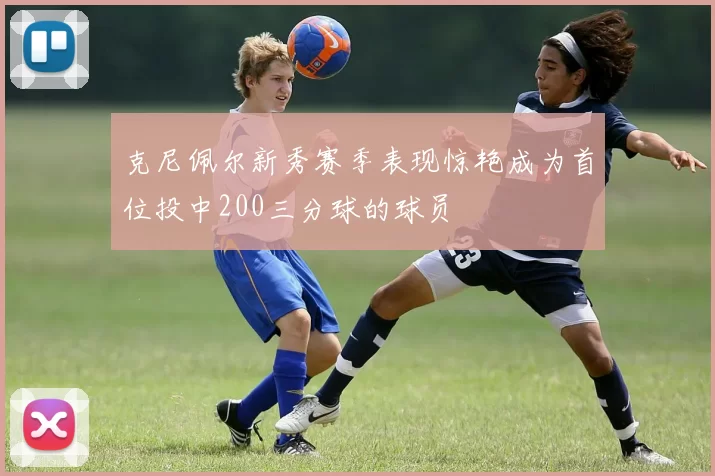 克尼佩尔新秀赛季表现惊艳成为首位投中200三分球的球员