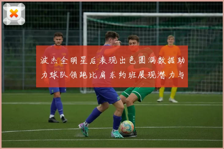 波杰全明星后表现出色圆满数据助力球队领跑比肩东约班展现潜力与实力