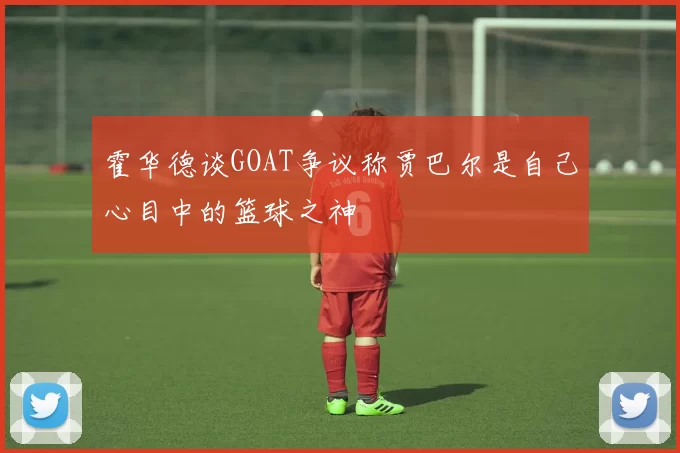 霍华德谈GOAT争议称贾巴尔是自己心目中的篮球之神