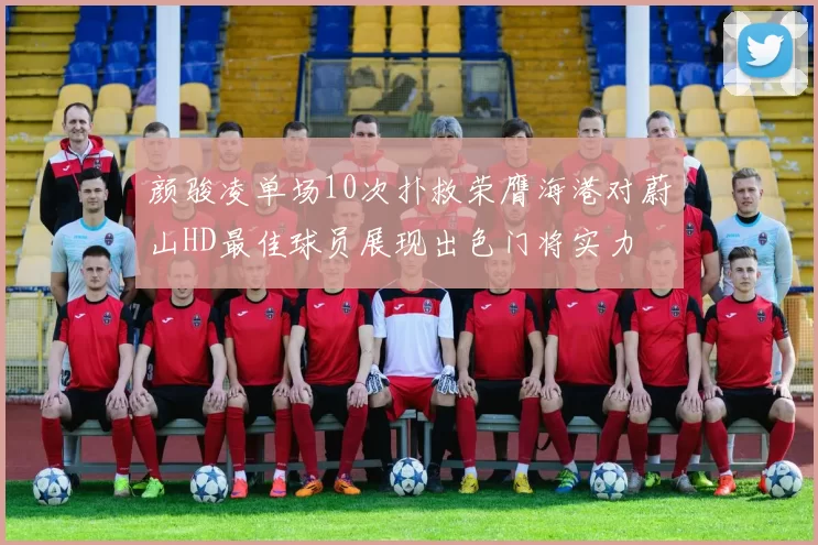 颜骏凌单场10次扑救荣膺海港对蔚山HD最佳球员展现出色门将实力