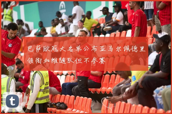 巴萨欧冠大名单公布亚马尔佩德里领衔加维随队但不参赛