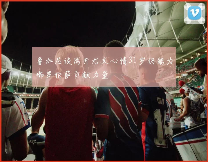 鲁加尼谈离开尤文心情31岁仍能为佛罗伦萨贡献力量