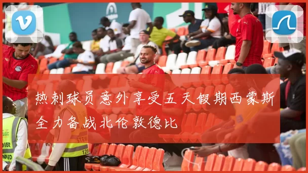 热刺球员意外享受五天假期西蒙斯全力备战北伦敦德比