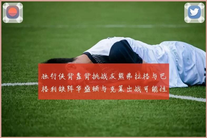 独行侠背靠背挑战灰熊弗拉格与巴格利缺阵华盛顿与克莱出战可能性微小