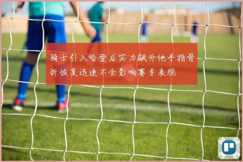 骑士引入哈登后实力飙升他手指骨折恢复迅速不会影响赛季表现