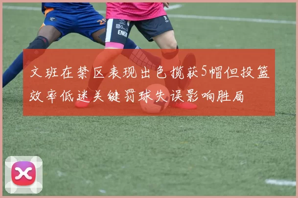 文班在禁区表现出色揽获5帽但投篮效率低迷关键罚球失误影响胜局