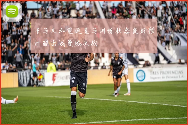 卡马文加重返皇马训练状态良好预计能出战曼城决战