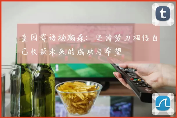 奎因寄语杨瀚森：坚持努力相信自己收获未来的成功与希望