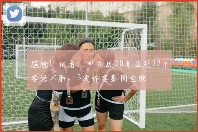 尴尬！记者：申花近20年亚冠22个客场不胜，3次作客泰国全败
