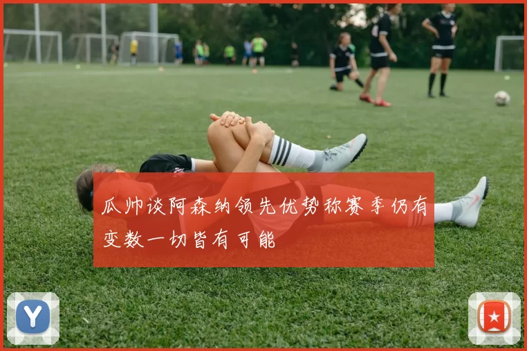 瓜帅谈阿森纳领先优势称赛季仍有变数一切皆有可能
