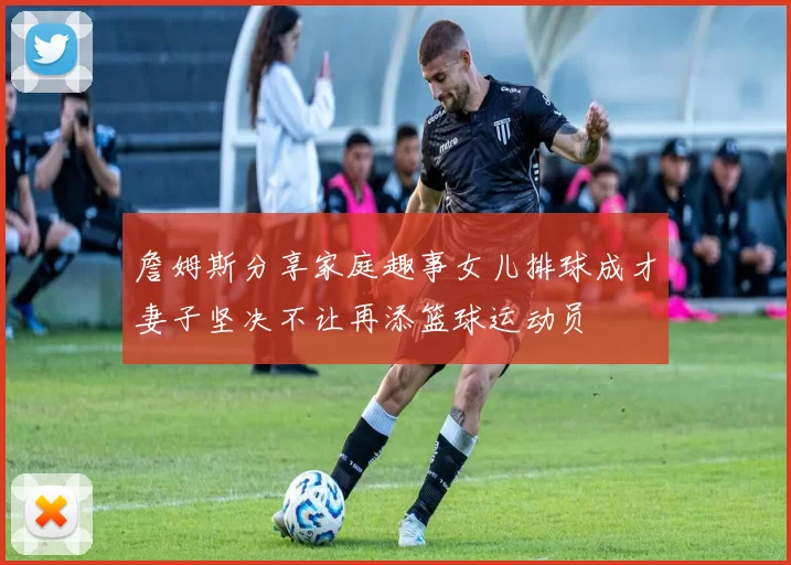 詹姆斯分享家庭趣事女儿排球成才妻子坚决不让再添篮球运动员
