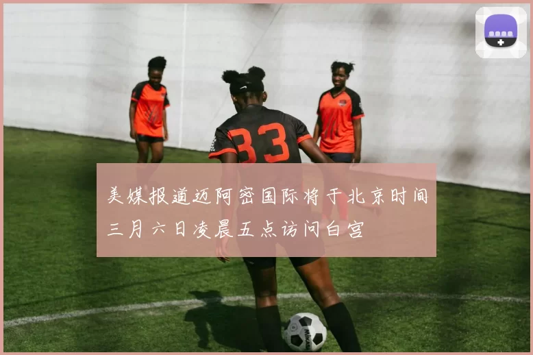 美媒报道迈阿密国际将于北京时间三月六日凌晨五点访问白宫