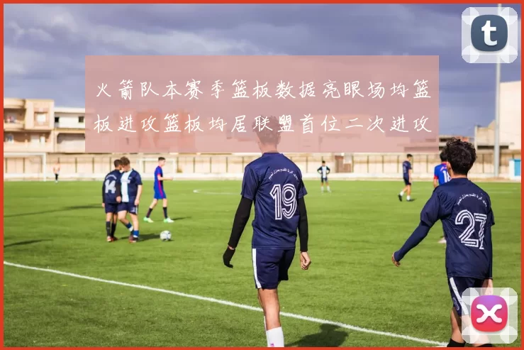 火箭队本赛季篮板数据亮眼场均篮板进攻篮板均居联盟首位二次进攻得分紧随其后