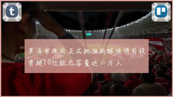 罗马市政府正式批准新球场项目投资超10亿欧元容量达六万人