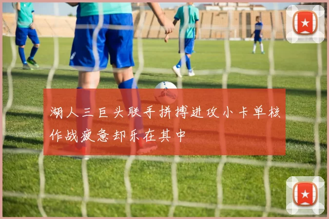 湖人三巨头联手拼搏进攻小卡单核作战疲惫却乐在其中