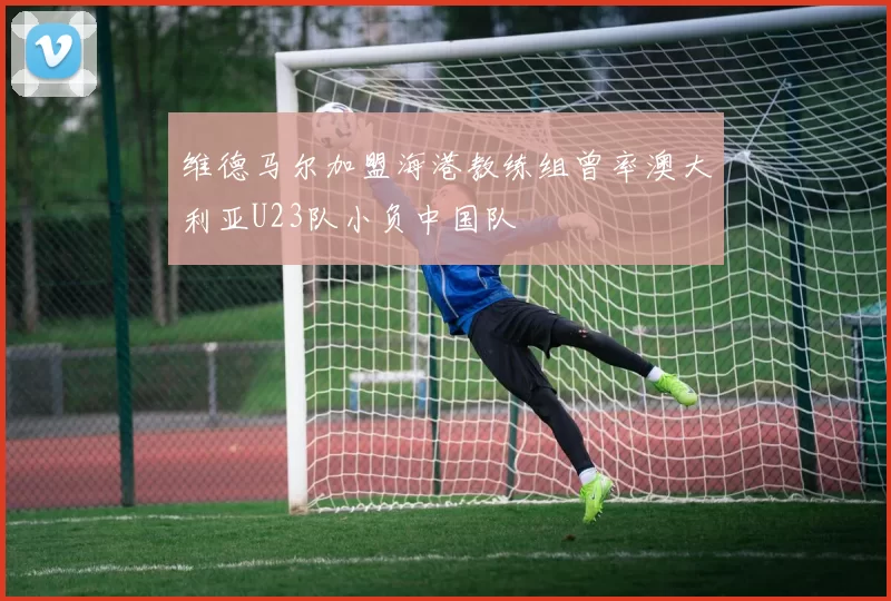 维德马尔加盟海港教练组曾率澳大利亚U23队小负中国队