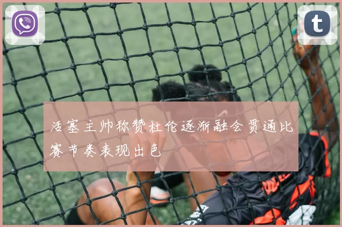 活塞主帅称赞杜伦逐渐融会贯通比赛节奏表现出色