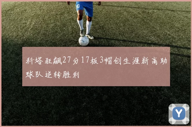 科塔狂飙27分17板3帽创生涯新高助球队逆转胜利