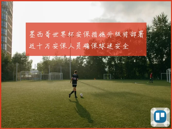 墨西哥世界杯安保措施升级将部署近十万安保人员确保球迷安全