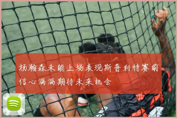 杨瀚森未能上场表现斯普利特赛前信心满满期待未来机会
